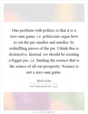 One problem with politics is that it is a zero sum game, i.e. politicians argue how to cut the pie smaller and smaller, by reshuffling pieces of the pie. I think this is destructive. Instead, we should be creating a bigger pie, i.e. funding the science that is the source of all our prosperity. Science is not a zero sum game Picture Quote #1