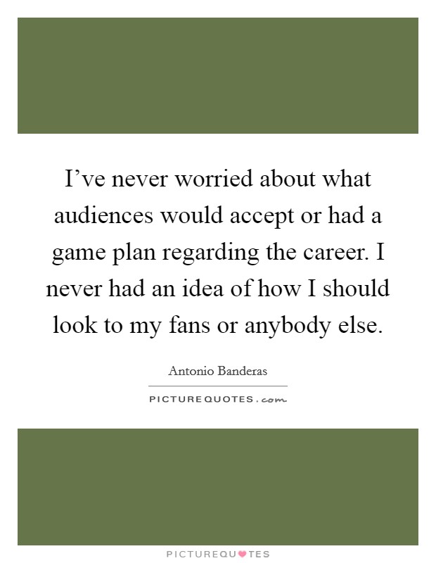 I've never worried about what audiences would accept or had a game plan regarding the career. I never had an idea of how I should look to my fans or anybody else. Picture Quote #1
