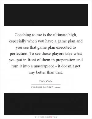 Coaching to me is the ultimate high, especially when you have a game plan and you see that game plan executed to perfection. To see those players take what you put in front of them in preparation and turn it into a masterpiece - it doesn’t get any better than that Picture Quote #1
