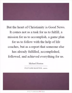 But the heart of Christianity is Good News. It comes not as a task for us to fulfill, a mission for us to accomplish, a game plan for us to follow with the help of life coaches, but as a report that someone else has already fulfilled, accomplished, followed, and achieved everything for us Picture Quote #1