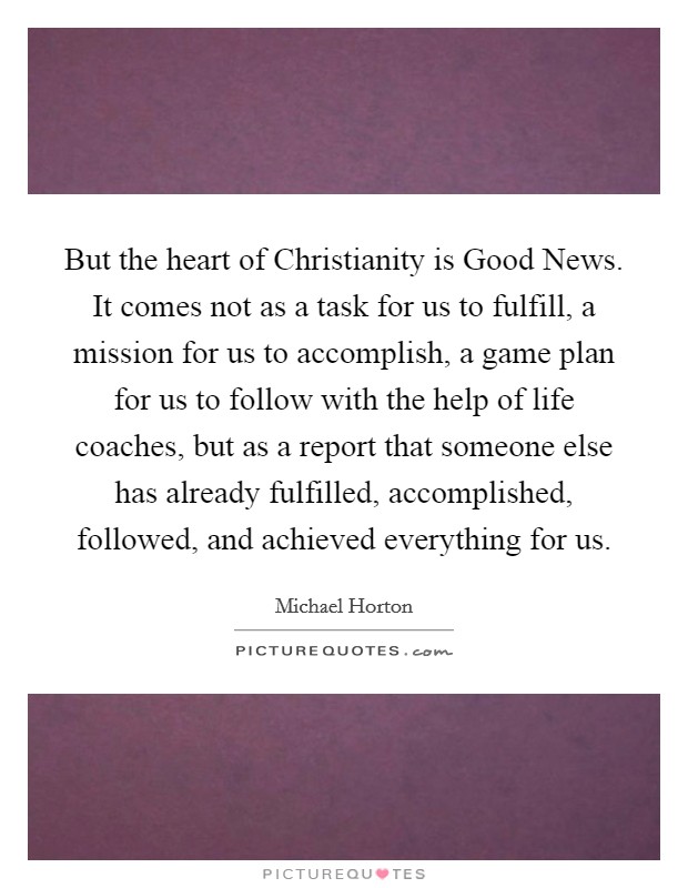 But the heart of Christianity is Good News. It comes not as a task for us to fulfill, a mission for us to accomplish, a game plan for us to follow with the help of life coaches, but as a report that someone else has already fulfilled, accomplished, followed, and achieved everything for us. Picture Quote #1