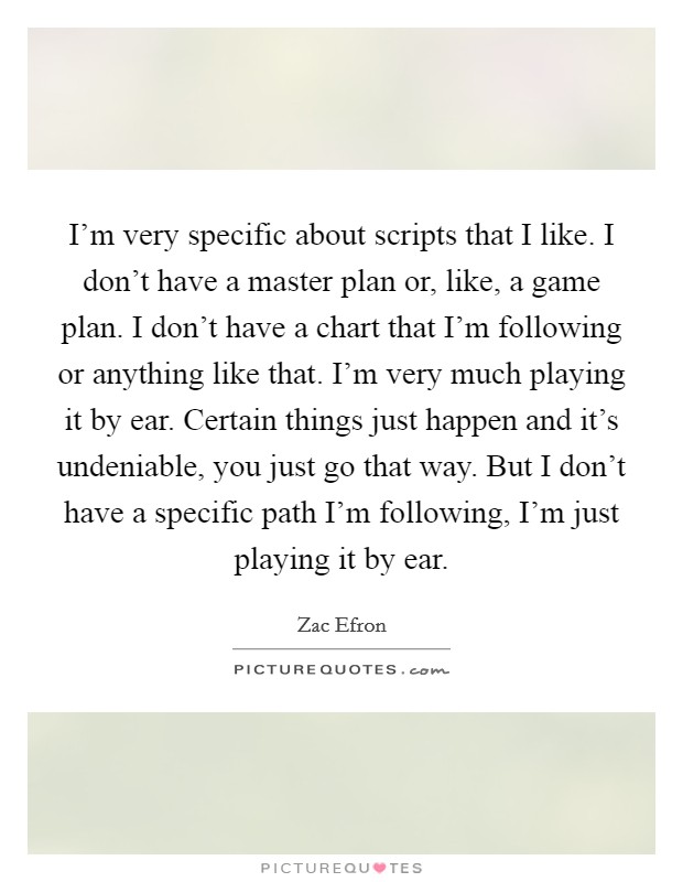 I'm very specific about scripts that I like. I don't have a master plan or, like, a game plan. I don't have a chart that I'm following or anything like that. I'm very much playing it by ear. Certain things just happen and it's undeniable, you just go that way. But I don't have a specific path I'm following, I'm just playing it by ear. Picture Quote #1