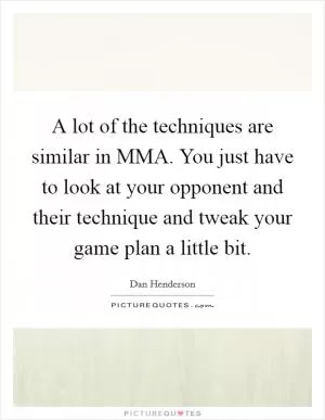 A lot of the techniques are similar in MMA. You just have to look at your opponent and their technique and tweak your game plan a little bit Picture Quote #1
