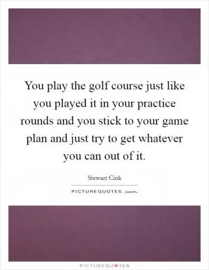 You play the golf course just like you played it in your practice rounds and you stick to your game plan and just try to get whatever you can out of it Picture Quote #1