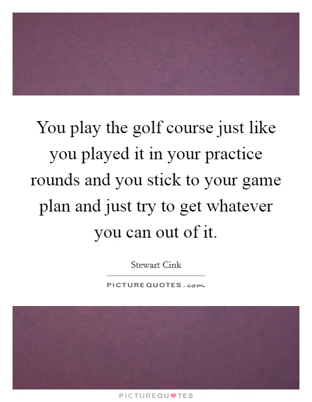 You play the golf course just like you played it in your practice rounds and you stick to your game plan and just try to get whatever you can out of it. Picture Quote #1