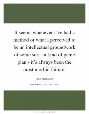 It seems whenever I’ve had a method or what I perceived to be an intellectual groundwork of some sort - a kind of game plan - it’s always been the most morbid failure Picture Quote #1