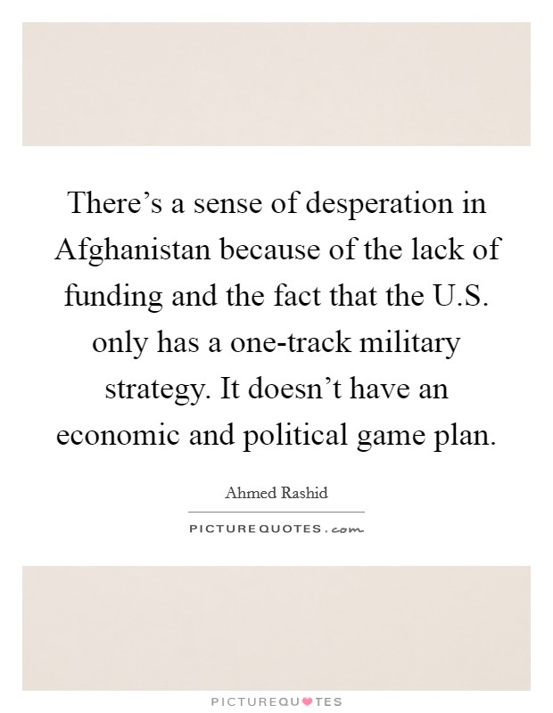 There's a sense of desperation in Afghanistan because of the lack of funding and the fact that the U.S. only has a one-track military strategy. It doesn't have an economic and political game plan. Picture Quote #1