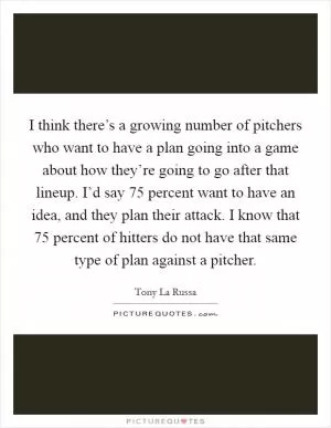 I think there’s a growing number of pitchers who want to have a plan going into a game about how they’re going to go after that lineup. I’d say 75 percent want to have an idea, and they plan their attack. I know that 75 percent of hitters do not have that same type of plan against a pitcher Picture Quote #1