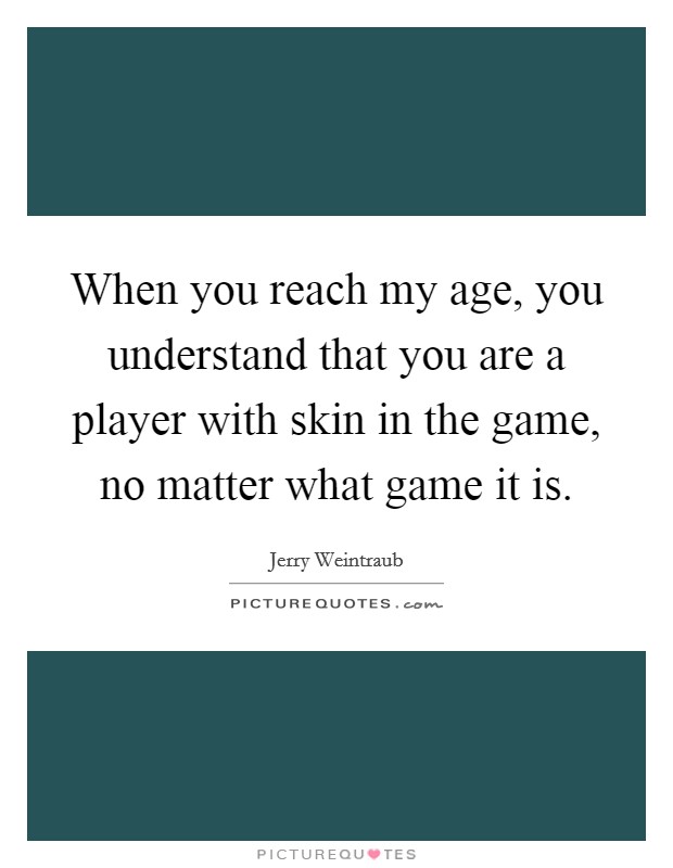When you reach my age, you understand that you are a player with skin in the game, no matter what game it is. Picture Quote #1
