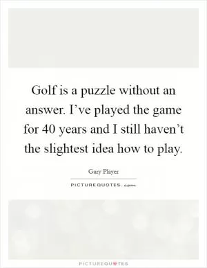 Golf is a puzzle without an answer. I’ve played the game for 40 years and I still haven’t the slightest idea how to play Picture Quote #1