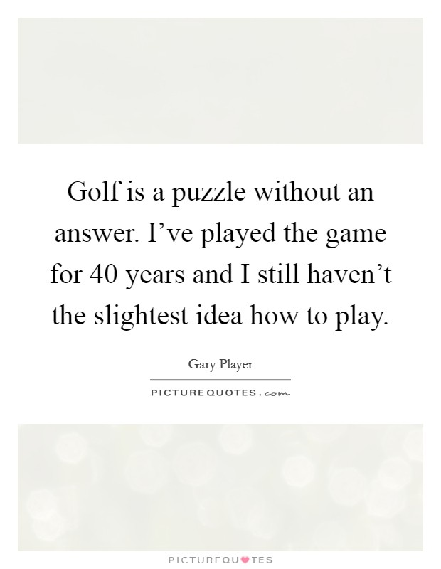 Golf is a puzzle without an answer. I've played the game for 40 years and I still haven't the slightest idea how to play. Picture Quote #1