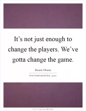It’s not just enough to change the players. We’ve gotta change the game Picture Quote #1