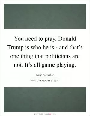 You need to pray. Donald Trump is who he is - and that’s one thing that politicians are not. It’s all game playing Picture Quote #1