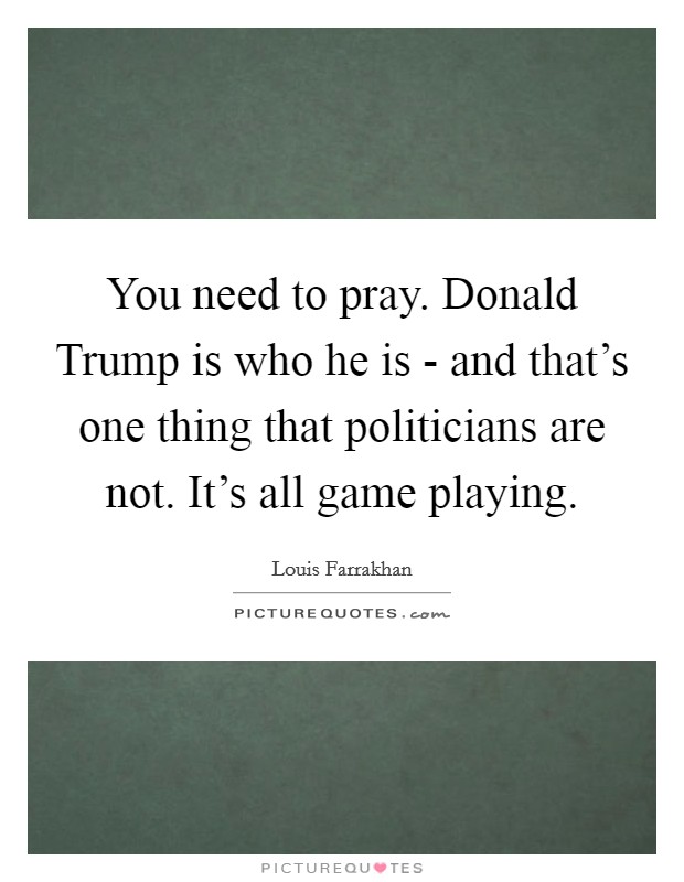 You need to pray. Donald Trump is who he is - and that's one thing that politicians are not. It's all game playing. Picture Quote #1