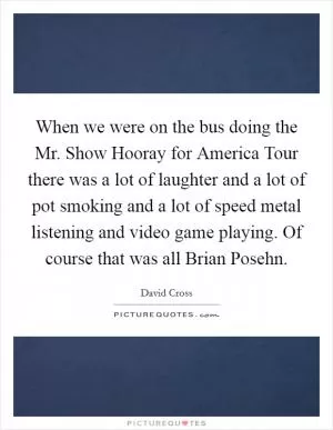 When we were on the bus doing the Mr. Show Hooray for America Tour there was a lot of laughter and a lot of pot smoking and a lot of speed metal listening and video game playing. Of course that was all Brian Posehn Picture Quote #1