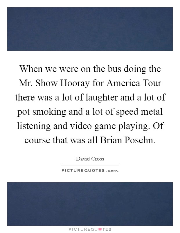 When we were on the bus doing the Mr. Show Hooray for America Tour there was a lot of laughter and a lot of pot smoking and a lot of speed metal listening and video game playing. Of course that was all Brian Posehn. Picture Quote #1