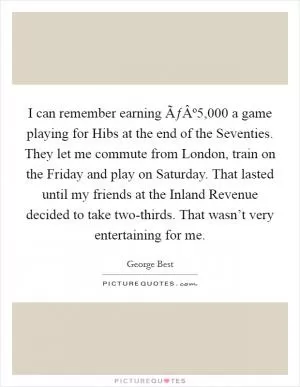 I can remember earning ÃƒÂº5,000 a game playing for Hibs at the end of the Seventies. They let me commute from London, train on the Friday and play on Saturday. That lasted until my friends at the Inland Revenue decided to take two-thirds. That wasn’t very entertaining for me Picture Quote #1