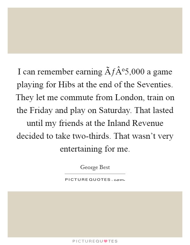 I can remember earning ÃƒÂº5,000 a game playing for Hibs at the end of the Seventies. They let me commute from London, train on the Friday and play on Saturday. That lasted until my friends at the Inland Revenue decided to take two-thirds. That wasn't very entertaining for me. Picture Quote #1