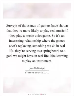 Surveys of thousands of gamers have shown that they’re more likely to play real music if they play a music videogame. So it’s an interesting relationship where the games aren’t replacing something we do in real life, they’re serving as a springboard to a goal we might have in real life, like learning to play an instrument Picture Quote #1