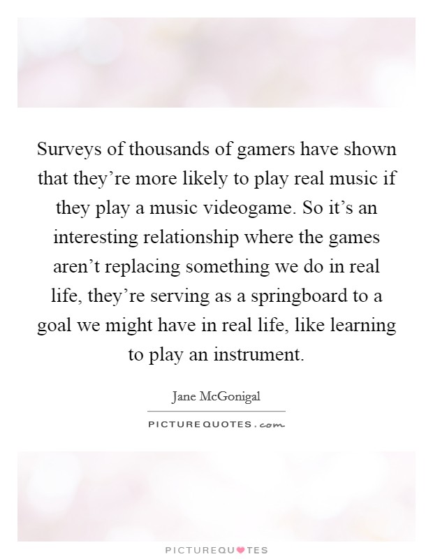 Surveys of thousands of gamers have shown that they're more likely to play real music if they play a music videogame. So it's an interesting relationship where the games aren't replacing something we do in real life, they're serving as a springboard to a goal we might have in real life, like learning to play an instrument. Picture Quote #1