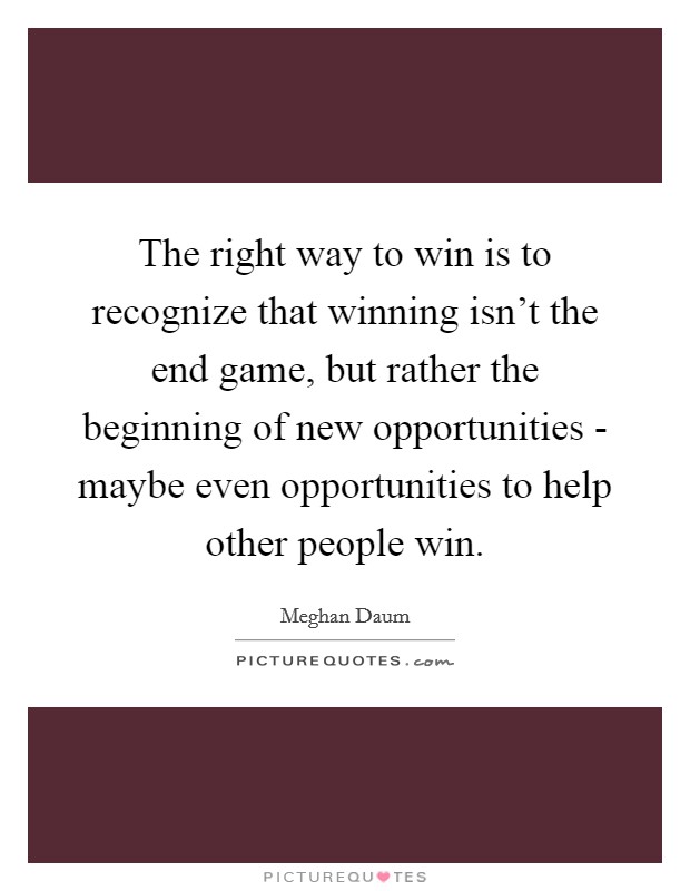 The right way to win is to recognize that winning isn't the end game, but rather the beginning of new opportunities - maybe even opportunities to help other people win. Picture Quote #1