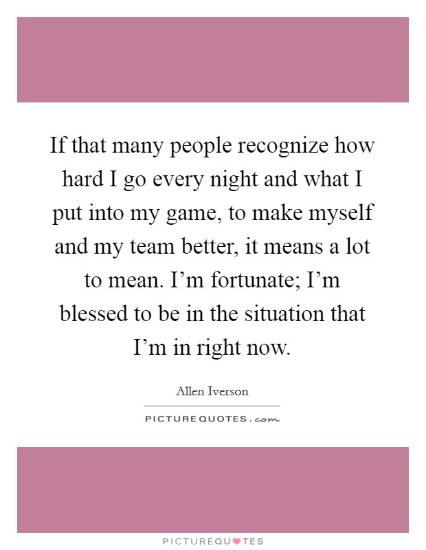 If that many people recognize how hard I go every night and what I put into my game, to make myself and my team better, it means a lot to mean. I'm fortunate; I'm blessed to be in the situation that I'm in right now. Picture Quote #1