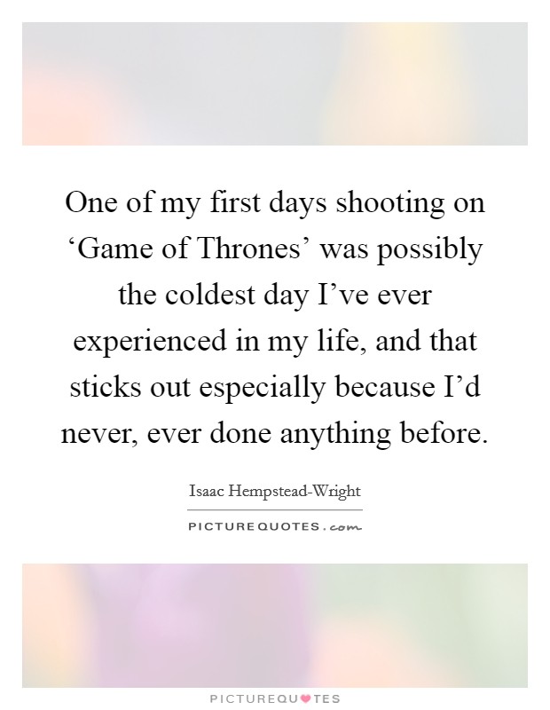 One of my first days shooting on ‘Game of Thrones' was possibly the coldest day I've ever experienced in my life, and that sticks out especially because I'd never, ever done anything before. Picture Quote #1