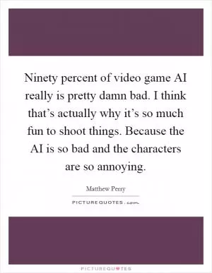 Ninety percent of video game AI really is pretty damn bad. I think that’s actually why it’s so much fun to shoot things. Because the AI is so bad and the characters are so annoying Picture Quote #1