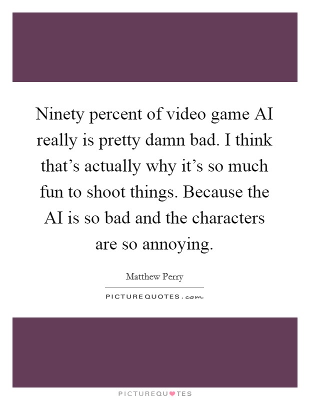 Ninety percent of video game AI really is pretty damn bad. I think that's actually why it's so much fun to shoot things. Because the AI is so bad and the characters are so annoying. Picture Quote #1