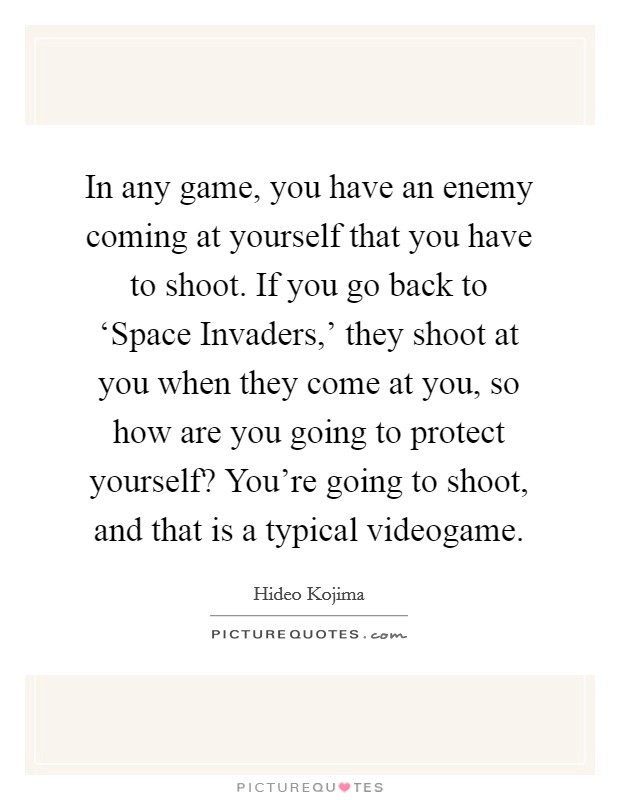 In any game, you have an enemy coming at yourself that you have to shoot. If you go back to ‘Space Invaders,' they shoot at you when they come at you, so how are you going to protect yourself? You're going to shoot, and that is a typical videogame. Picture Quote #1
