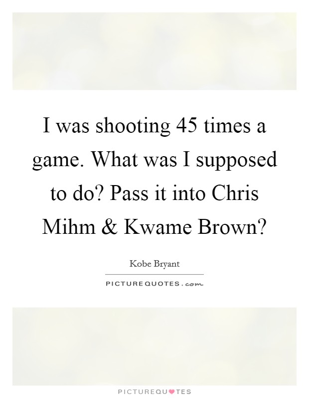 I was shooting 45 times a game. What was I supposed to do? Pass it into Chris Mihm and Kwame Brown? Picture Quote #1