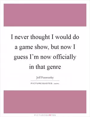 I never thought I would do a game show, but now I guess I’m now officially in that genre Picture Quote #1