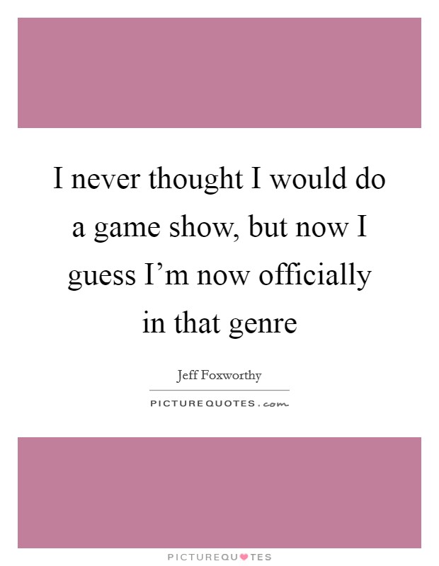 I never thought I would do a game show, but now I guess I'm now officially in that genre Picture Quote #1