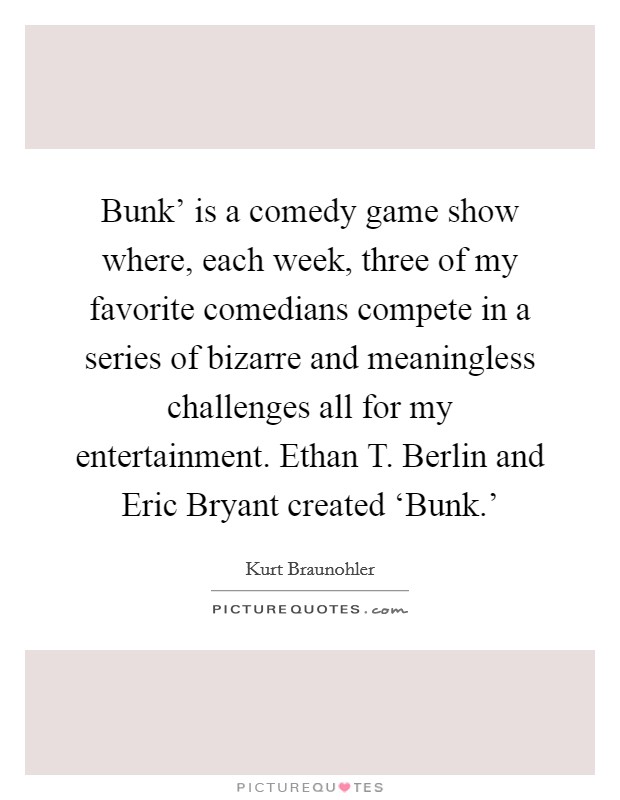 Bunk' is a comedy game show where, each week, three of my favorite comedians compete in a series of bizarre and meaningless challenges all for my entertainment. Ethan T. Berlin and Eric Bryant created ‘Bunk.' Picture Quote #1