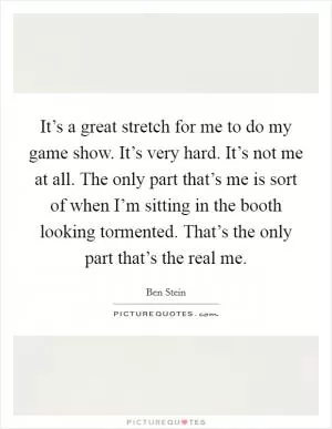 It’s a great stretch for me to do my game show. It’s very hard. It’s not me at all. The only part that’s me is sort of when I’m sitting in the booth looking tormented. That’s the only part that’s the real me Picture Quote #1