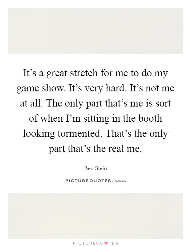 It's a great stretch for me to do my game show. It's very hard. It's not me at all. The only part that's me is sort of when I'm sitting in the booth looking tormented. That's the only part that's the real me. Picture Quote #1