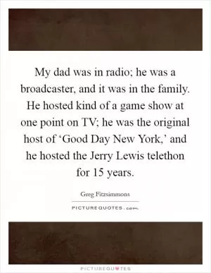 My dad was in radio; he was a broadcaster, and it was in the family. He hosted kind of a game show at one point on TV; he was the original host of ‘Good Day New York,’ and he hosted the Jerry Lewis telethon for 15 years Picture Quote #1