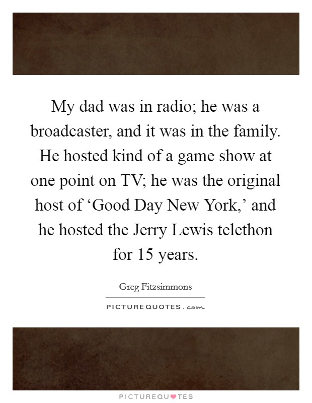 My dad was in radio; he was a broadcaster, and it was in the family. He hosted kind of a game show at one point on TV; he was the original host of ‘Good Day New York,' and he hosted the Jerry Lewis telethon for 15 years. Picture Quote #1