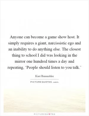 Anyone can become a game show host. It simply requires a giant, narcissistic ego and an inability to do anything else. The closest thing to school I did was looking in the mirror one hundred times a day and repeating, ‘People should listen to you talk.’ Picture Quote #1