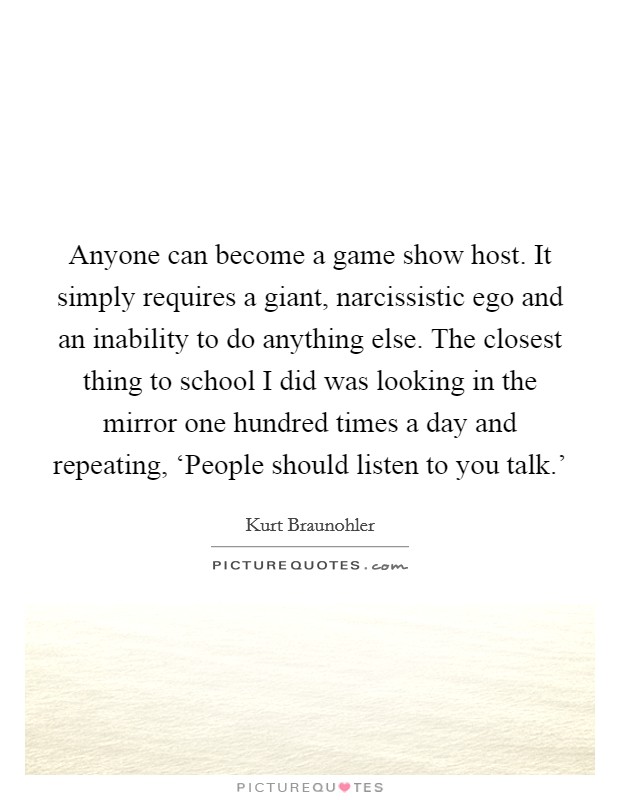 Anyone can become a game show host. It simply requires a giant, narcissistic ego and an inability to do anything else. The closest thing to school I did was looking in the mirror one hundred times a day and repeating, ‘People should listen to you talk.' Picture Quote #1