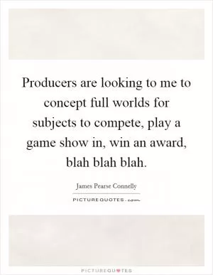 Producers are looking to me to concept full worlds for subjects to compete, play a game show in, win an award, blah blah blah Picture Quote #1
