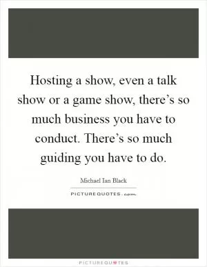 Hosting a show, even a talk show or a game show, there’s so much business you have to conduct. There’s so much guiding you have to do Picture Quote #1