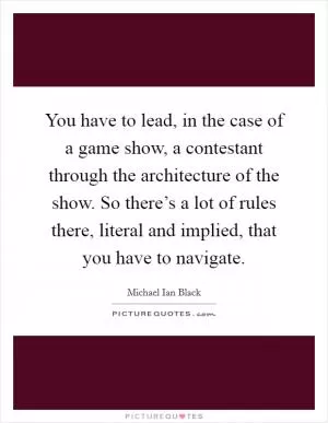 You have to lead, in the case of a game show, a contestant through the architecture of the show. So there’s a lot of rules there, literal and implied, that you have to navigate Picture Quote #1