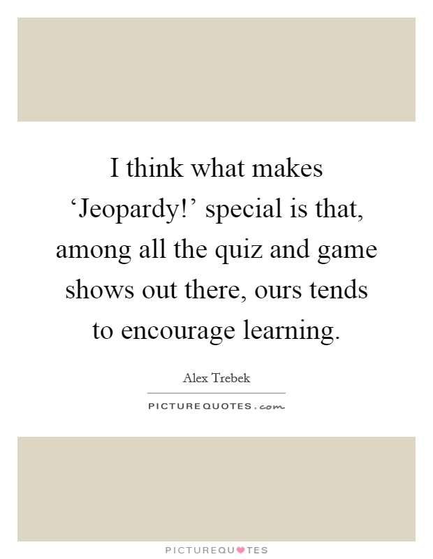 I think what makes ‘Jeopardy!' special is that, among all the quiz and game shows out there, ours tends to encourage learning. Picture Quote #1