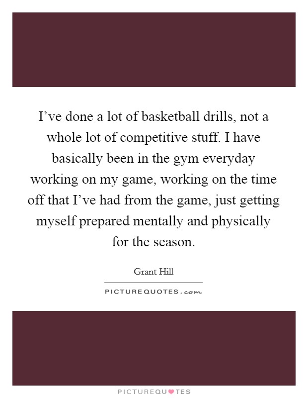 I've done a lot of basketball drills, not a whole lot of competitive stuff. I have basically been in the gym everyday working on my game, working on the time off that I've had from the game, just getting myself prepared mentally and physically for the season. Picture Quote #1