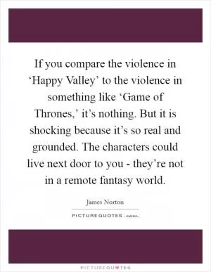 If you compare the violence in ‘Happy Valley’ to the violence in something like ‘Game of Thrones,’ it’s nothing. But it is shocking because it’s so real and grounded. The characters could live next door to you - they’re not in a remote fantasy world Picture Quote #1
