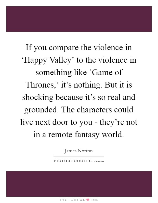 If you compare the violence in ‘Happy Valley' to the violence in something like ‘Game of Thrones,' it's nothing. But it is shocking because it's so real and grounded. The characters could live next door to you - they're not in a remote fantasy world. Picture Quote #1
