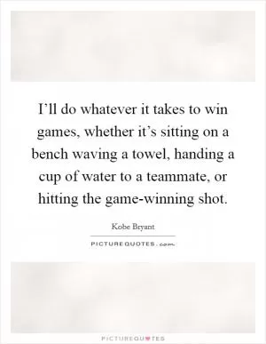 I’ll do whatever it takes to win games, whether it’s sitting on a bench waving a towel, handing a cup of water to a teammate, or hitting the game-winning shot Picture Quote #1