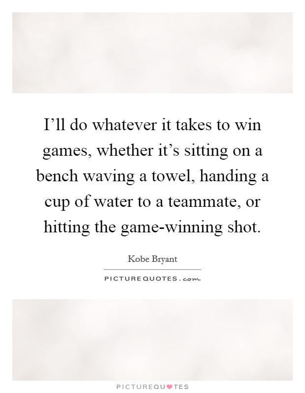 I'll do whatever it takes to win games, whether it's sitting on a bench waving a towel, handing a cup of water to a teammate, or hitting the game-winning shot. Picture Quote #1