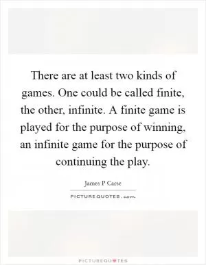There are at least two kinds of games. One could be called finite, the other, infinite. A finite game is played for the purpose of winning, an infinite game for the purpose of continuing the play Picture Quote #1